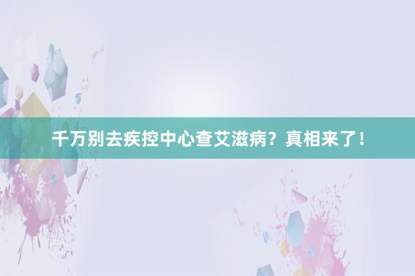 千万别去疾控中心查艾滋病？真相来了！
